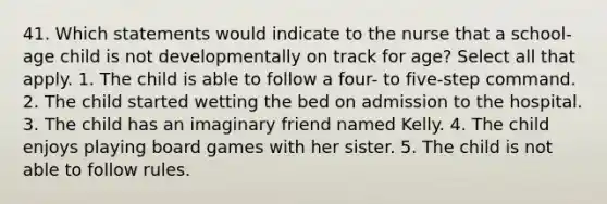 41. Which statements would indicate to the nurse that a school-age child is not developmentally on track for age? Select all that apply. 1. The child is able to follow a four- to five-step command. 2. The child started wetting the bed on admission to the hospital. 3. The child has an imaginary friend named Kelly. 4. The child enjoys playing board games with her sister. 5. The child is not able to follow rules.