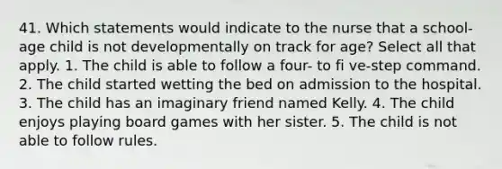 41. Which statements would indicate to the nurse that a school-age child is not developmentally on track for age? Select all that apply. 1. The child is able to follow a four- to fi ve-step command. 2. The child started wetting the bed on admission to the hospital. 3. The child has an imaginary friend named Kelly. 4. The child enjoys playing board games with her sister. 5. The child is not able to follow rules.