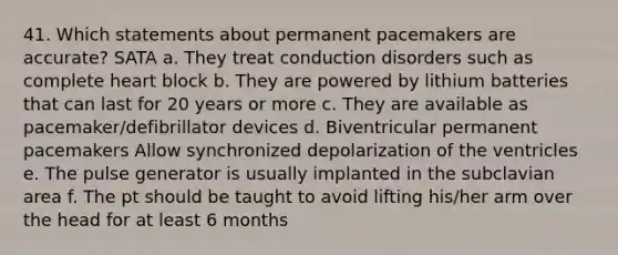 41. Which statements about permanent pacemakers are accurate? SATA a. They treat conduction disorders such as complete heart block b. They are powered by lithium batteries that can last for 20 years or more c. They are available as pacemaker/defibrillator devices d. Biventricular permanent pacemakers Allow synchronized depolarization of the ventricles e. The pulse generator is usually implanted in the subclavian area f. The pt should be taught to avoid lifting his/her arm over the head for at least 6 months