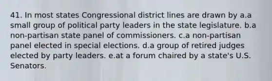 41. In most states Congressional district lines are drawn by a.a small group of political party leaders in the state legislature. b.a non-partisan state panel of commissioners. c.a non-partisan panel elected in special elections. d.a group of retired judges elected by party leaders. e.at a forum chaired by a state's U.S. Senators.