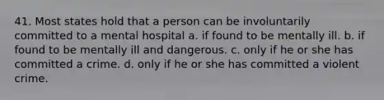 41. Most states hold that a person can be involuntarily committed to a mental hospital a. if found to be mentally ill. b. if found to be mentally ill and dangerous. c. only if he or she has committed a crime. d. only if he or she has committed a violent crime.