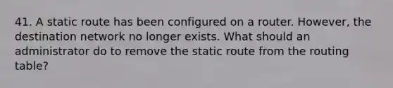 41. A static route has been configured on a router. However, the destination network no longer exists. What should an administrator do to remove the static route from the routing table?