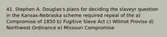 41. Stephen A. Douglas's plans for deciding the slaveyr question in the Kansas-Nebraska scheme required repeal of the a) <a href='https://www.questionai.com/knowledge/kvIKPiDs5Q-compromise-of-1850' class='anchor-knowledge'>compromise of 1850</a> b) Fugitive Slave Act c) Wilmot Proviso d) Northwest Ordinance e) Missouri Compromise