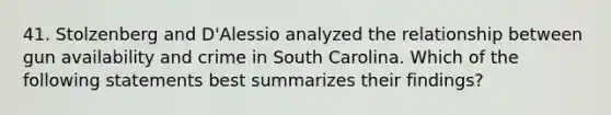 41. Stolzenberg and D'Alessio analyzed the relationship between gun availability and crime in South Carolina. Which of the following statements best summarizes their findings?