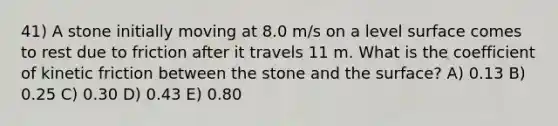 41) A stone initially moving at 8.0 m/s on a level surface comes to rest due to friction after it travels 11 m. What is the coefficient of kinetic friction between the stone and the surface? A) 0.13 B) 0.25 C) 0.30 D) 0.43 E) 0.80