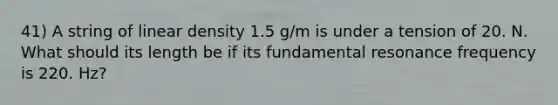 41) A string of linear density 1.5 g/m is under a tension of 20. N. What should its length be if its fundamental resonance frequency is 220. Hz?