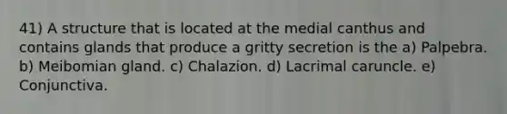 41) A structure that is located at the medial canthus and contains glands that produce a gritty secretion is the a) Palpebra. b) Meibomian gland. c) Chalazion. d) Lacrimal caruncle. e) Conjunctiva.