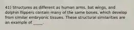 41) Structures as different as human arms, bat wings, and dolphin flippers contain many of the same bones, which develop from similar embryonic tissues. These structural similarities are an example of _____.