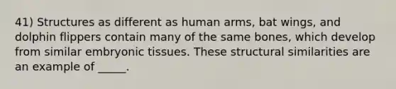 41) Structures as different as human arms, bat wings, and dolphin flippers contain many of the same bones, which develop from similar embryonic tissues. These structural similarities are an example of _____.