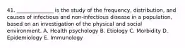 41. ______________ is the study of the frequency, distribution, and causes of infectious and non-infectious disease in a population, based on an investigation of the physical and social environment. A. Health psychology B. Etiology C. Morbidity D. Epidemiology E. Immunology