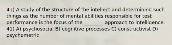 41) A study of the structure of the intellect and determining such things as the number of mental abilities responsible for test performance is the focus of the ________ approach to intelligence. 41) A) psychosocial B) cognitive processes C) constructivist D) psychometric