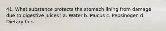 41. What substance protects the stomach lining from damage due to digestive juices? a. Water b. Mucus c. Pepsinogen d. Dietary fats