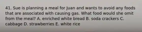 41. Sue is planning a meal for Juan and wants to avoid any foods that are associated with causing gas. What food would she omit from the meal? A. enriched white bread B. soda crackers C. cabbage D. strawberries E. white rice