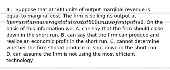 41. Suppose that at 500 units of output marginal revenue is equal to marginal cost. The firm is selling its output at 5 per unit and average total cost at 500 units of output is6. On the basis of this information we: A. can say that the firm should close down in the short run. B. can say that the firm can produce and realize an economic profit in the short run. C. cannot determine whether the firm should produce or shut down in the short run. D. can assume the firm is not using the most efficient technology.