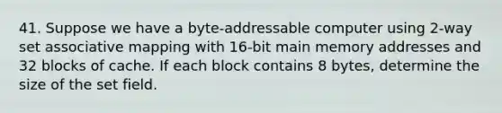 41. Suppose we have a byte-addressable computer using 2-way set associative mapping with 16-bit main memory addresses and 32 blocks of cache. If each block contains 8 bytes, determine the size of the set field.