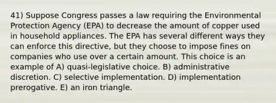 41) Suppose Congress passes a law requiring the Environmental Protection Agency (EPA) to decrease the amount of copper used in household appliances. The EPA has several different ways they can enforce this directive, but they choose to impose fines on companies who use over a certain amount. This choice is an example of A) quasi-legislative choice. B) administrative discretion. C) selective implementation. D) implementation prerogative. E) an iron triangle.