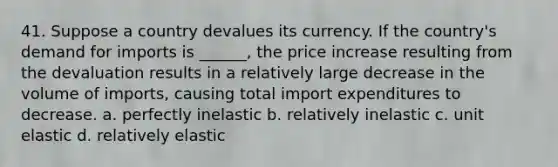 41. Suppose a country devalues its currency. If the country's demand for imports is ______, the price increase resulting from the devaluation results in a relatively large decrease in the volume of imports, causing total import expenditures to decrease. a. perfectly inelastic b. relatively inelastic c. unit elastic d. relatively elastic