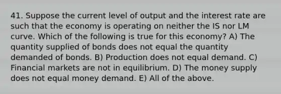 41. Suppose the current level of output and the interest rate are such that the economy is operating on neither the IS nor LM curve. Which of the following is true for this​ economy? A) The quantity supplied of bonds does not equal the quantity demanded of bonds. B) Production does not equal demand. C) Financial markets are not in equilibrium. D) The money supply does not equal money demand. E) All of the above.