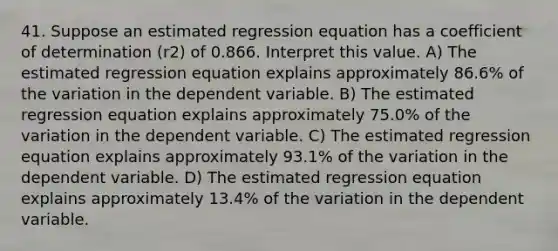 41. Suppose an estimated regression equation has a coefficient of determination (r2) of 0.866. Interpret this value. A) The estimated regression equation explains approximately 86.6% of the variation in the dependent variable. B) The estimated regression equation explains approximately 75.0% of the variation in the dependent variable. C) The estimated regression equation explains approximately 93.1% of the variation in the dependent variable. D) The estimated regression equation explains approximately 13.4% of the variation in the dependent variable.