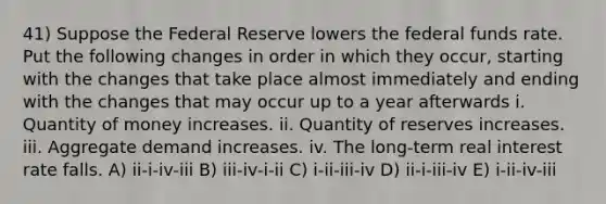 41) Suppose the Federal Reserve lowers the federal funds rate. Put the following changes in order in which they occur, starting with the changes that take place almost immediately and ending with the changes that may occur up to a year afterwards i. Quantity of money increases. ii. Quantity of reserves increases. iii. Aggregate demand increases. iv. The long-term real interest rate falls. A) ii-i-iv-iii B) iii-iv-i-ii C) i-ii-iii-iv D) ii-i-iii-iv E) i-ii-iv-iii