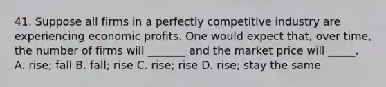 41. Suppose all firms in a perfectly competitive industry are experiencing economic profits. One would expect that, over time, the number of firms will _______ and the market price will _____. A. rise; fall B. fall; rise C. rise; rise D. rise; stay the same