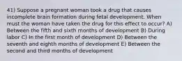 41) Suppose a pregnant woman took a drug that causes incomplete brain formation during fetal development. When must the woman have taken the drug for this effect to occur? A) Between the fifth and sixth months of development B) During labor C) In the first month of development D) Between the seventh and eighth months of development E) Between the second and third months of development