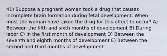 41) Suppose a pregnant woman took a drug that causes incomplete brain formation during <a href='https://www.questionai.com/knowledge/kmyRuaFuMz-fetal-development' class='anchor-knowledge'>fetal development</a>. When must the woman have taken the drug for this effect to occur? A) Between the fifth and sixth months of development B) During labor C) In the first month of development D) Between the seventh and eighth months of development E) Between the second and third months of development