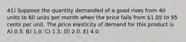 41) Suppose the quantity demanded of a good rises from 40 units to 60 units per month when the price falls from 1.05 to 95 cents per unit. The price elasticity of demand for this product is A) 0.5. B) 1.0. C) 1.5. D) 2.0. E) 4.0.