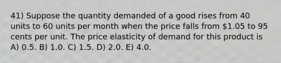 41) Suppose the quantity demanded of a good rises from 40 units to 60 units per month when the price falls from 1.05 to 95 cents per unit. The price elasticity of demand for this product is A) 0.5. B) 1.0. C) 1.5. D) 2.0. E) 4.0.