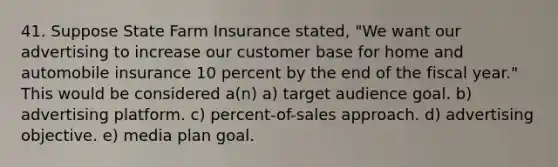 41. Suppose State Farm Insurance stated, "We want our advertising to increase our customer base for home and automobile insurance 10 percent by the end of the fiscal year." This would be considered a(n) a) target audience goal. b) advertising platform. c) percent-of-sales approach. d) advertising objective. e) media plan goal.