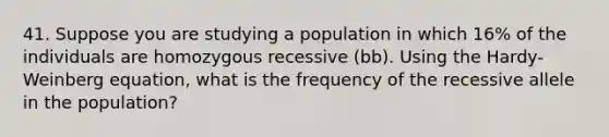 41. Suppose you are studying a population in which 16% of the individuals are homozygous recessive (bb). Using the Hardy-Weinberg equation, what is the frequency of the recessive allele in the population?