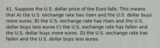 41. Suppose the U.S. dollar price of the Euro falls. This means that A) the U.S. exchange rate has risen and the U.S. dollar buys more euros. B) the U.S. exchange rate has risen and the U.S. dollar buys less euros C) the U.S. exchange rate has fallen and the U.S. dollar buys more euros. D) the U.S. exchange rate has fallen and the U.S. dollar buys less euros.