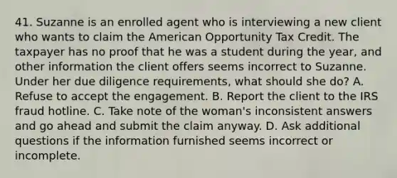 41. Suzanne is an enrolled agent who is interviewing a new client who wants to claim the American Opportunity Tax Credit. The taxpayer has no proof that he was a student during the year, and other information the client offers seems incorrect to Suzanne. Under her due diligence requirements, what should she do? A. Refuse to accept the engagement. B. Report the client to the IRS fraud hotline. C. Take note of the woman's inconsistent answers and go ahead and submit the claim anyway. D. Ask additional questions if the information furnished seems incorrect or incomplete.