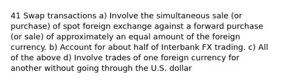 41 Swap transactions a) Involve the simultaneous sale (or purchase) of spot foreign exchange against a forward purchase (or sale) of approximately an equal amount of the foreign currency. b) Account for about half of Interbank FX trading. c) All of the above d) Involve trades of one foreign currency for another without going through the U.S. dollar