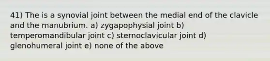 41) The is a synovial joint between the medial end of the clavicle and the manubrium. a) zygapophysial joint b) temperomandibular joint c) sternoclavicular joint d) glenohumeral joint e) none of the above