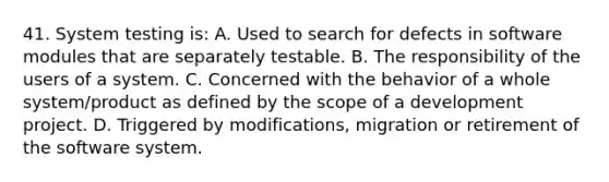 41. System testing is: A. Used to search for defects in software modules that are separately testable. B. The responsibility of the users of a system. C. Concerned with the behavior of a whole system/product as defined by the scope of a development project. D. Triggered by modifications, migration or retirement of the software system.