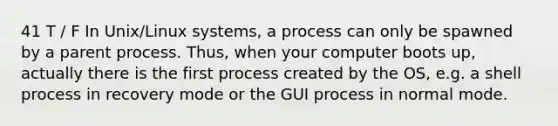 41 T / F In Unix/Linux systems, a process can only be spawned by a parent process. Thus, when your computer boots up, actually there is the first process created by the OS, e.g. a shell process in recovery mode or the GUI process in normal mode.