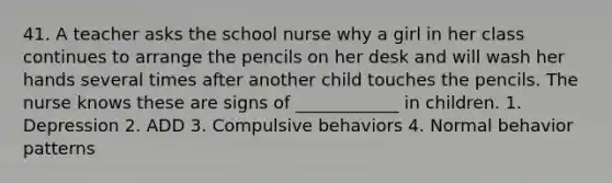 41. A teacher asks the school nurse why a girl in her class continues to arrange the pencils on her desk and will wash her hands several times after another child touches the pencils. The nurse knows these are signs of ____________ in children. 1. Depression 2. ADD 3. Compulsive behaviors 4. Normal behavior patterns