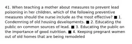 41. When teaching a mother about measures to prevent lead poisoning in her children, which of the following preventive measures should the nurse include as the most effective? ■ 1. Condemning of old housing developments. ■ 2. Educating the public on common sources of lead. ■ 3. Educating the public on the importance of good nutrition. ■ 4. Keeping pregnant women out of old homes that are being remodeled