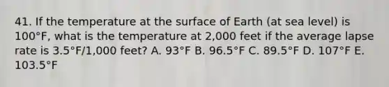 41. If the temperature at the surface of Earth (at sea level) is 100°F, what is the temperature at 2,000 feet if the average lapse rate is 3.5°F/1,000 feet? A. 93°F B. 96.5°F C. 89.5°F D. 107°F E. 103.5°F