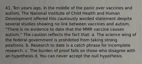 41. Ten years ago, in the middle of the panic over vaccines and autism, The National Institute of Child Health and Human Development offered this cautiously worded statement despite several studies showing no link between vaccines and autism, "There is no evidence to date that the MMR vaccine causes autism." The caution reflects the fact that: a. The science wing of the federal government is prohibited from taking strong positions. b. Research to date is a catch phrase for incomplete research. c. The burden of proof falls on those who disagree with an hypothesis d. You can never accept the null hypothesis.