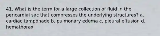 41. What is the term for a large collection of fluid in the pericardial sac that compresses the underlying structures? a. cardiac tamponade b. pulmonary edema c. pleural effusion d. hemathorax