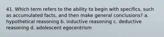 41. Which term refers to the ability to begin with specifics, such as accumulated facts, and then make general conclusions? a. hypothetical reasoning b. inductive reasoning c. deductive reasoning d. adolescent egocentrism