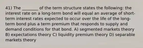 41) The ________ of the term structure states the following: the interest rate on a long-term bond will equal an average of short-term interest rates expected to occur over the life of the long-term bond plus a term premium that responds to supply and demand conditions for that bond. A) segmented markets theory B) expectations theory C) liquidity premium theory D) separable markets theory