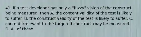 41. If a test developer has only a "fuzzy" vision of the construct being measured, then A. the content validity of the test is likely to suffer. B. the construct validity of the test is likely to suffer. C. content irrelevant to the targeted construct may be measured. D. All of these