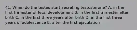 41. When do the testes start secreting testosterone? A. in the first trimester of fetal development B. in the first trimester after birth C. in the first three years after birth D. in the first three years of adolescence E. after the first ejaculation