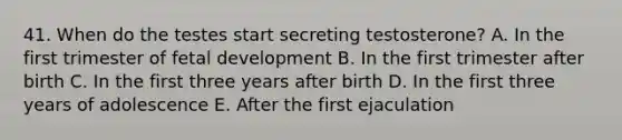 41. When do the testes start secreting testosterone? A. In the first trimester of fetal development B. In the first trimester after birth C. In the first three years after birth D. In the first three years of adolescence E. After the first ejaculation