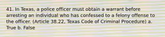 41. In Texas, a police officer must obtain a warrant before arresting an individual who has confessed to a felony offense to the officer. (Article 38.22, Texas Code of Criminal Procedure) a. True b. False