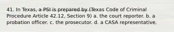 41. In Texas, a PSI is prepared by (Texas Code of Criminal Procedure Article 42.12, Section 9) a. the court reporter. b. a probation officer. c. the prosecutor. d. a CASA representative.