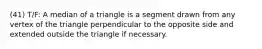 (41) T/F: A median of a triangle is a segment drawn from any vertex of the triangle perpendicular to the opposite side and extended outside the triangle if necessary.